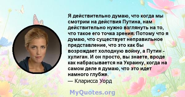 Я действительно думаю, что когда мы смотрим на действия Путина, нам действительно нужно взглянуть на то, что такое его точка зрения. Потому что я думаю, что существует неправильное представление, что это как бы