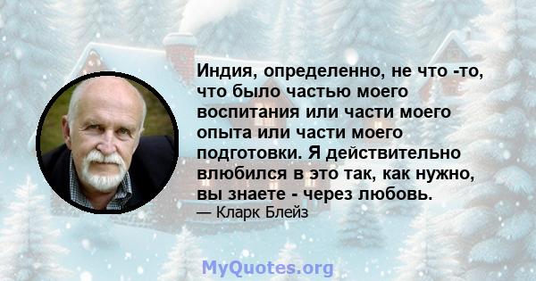 Индия, определенно, не что -то, что было частью моего воспитания или части моего опыта или части моего подготовки. Я действительно влюбился в это так, как нужно, вы знаете - через любовь.