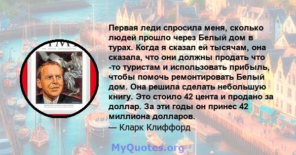 Первая леди спросила меня, сколько людей прошло через Белый дом в турах. Когда я сказал ей тысячам, она сказала, что они должны продать что -то туристам и использовать прибыль, чтобы помочь ремонтировать Белый дом. Она