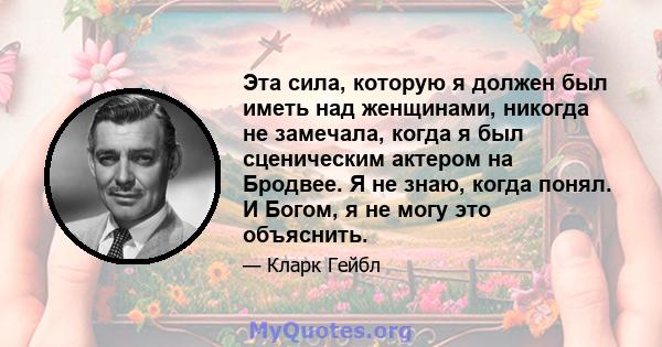 Эта сила, которую я должен был иметь над женщинами, никогда не замечала, когда я был сценическим актером на Бродвее. Я не знаю, когда понял. И Богом, я не могу это объяснить.