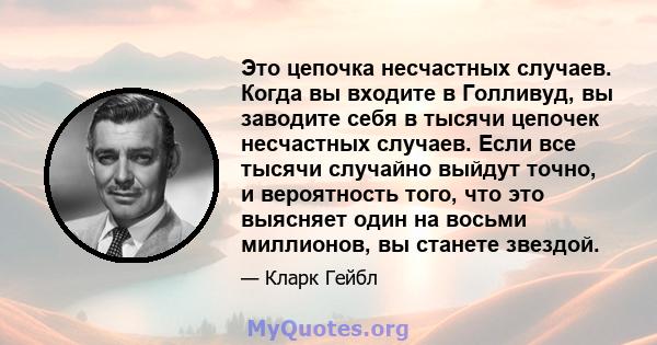 Это цепочка несчастных случаев. Когда вы входите в Голливуд, вы заводите себя в тысячи цепочек несчастных случаев. Если все тысячи случайно выйдут точно, и вероятность того, что это выясняет один на восьми миллионов, вы 