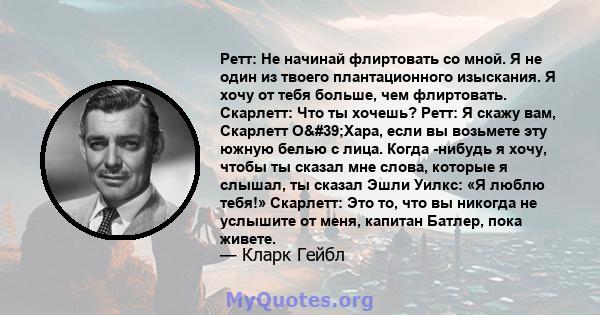 Ретт: Не начинай флиртовать со мной. Я не один из твоего плантационного изыскания. Я хочу от тебя больше, чем флиртовать. Скарлетт: Что ты хочешь? Ретт: Я скажу вам, Скарлетт О'Хара, если вы возьмете эту южную белью 