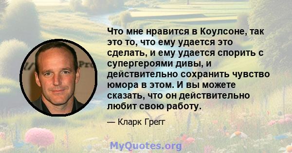 Что мне нравится в Коулсоне, так это то, что ему удается это сделать, и ему удается спорить с супергероями дивы, и действительно сохранить чувство юмора в этом. И вы можете сказать, что он действительно любит свою