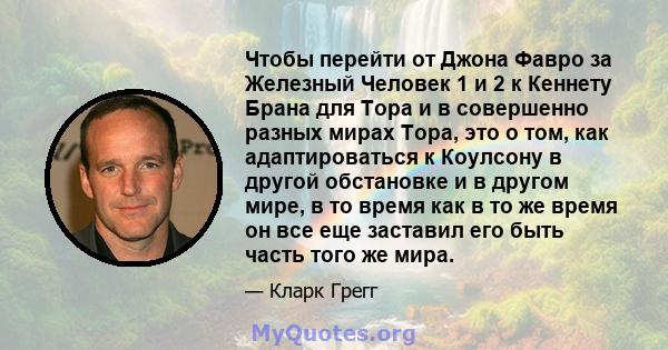 Чтобы перейти от Джона Фавро за Железный Человек 1 и 2 к Кеннету Брана для Тора и в совершенно разных мирах Тора, это о том, как адаптироваться к Коулсону в другой обстановке и в другом мире, в то время как в то же