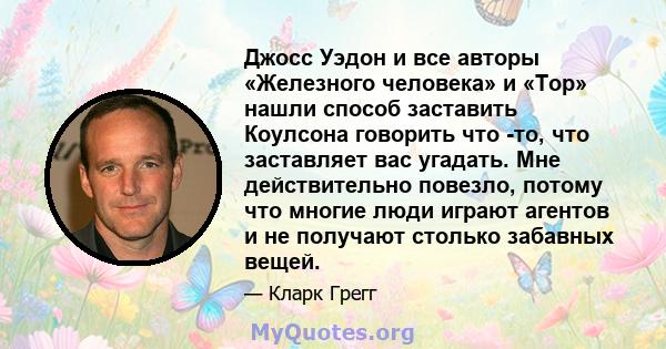 Джосс Уэдон и все авторы «Железного человека» и «Тор» нашли способ заставить Коулсона говорить что -то, что заставляет вас угадать. Мне действительно повезло, потому что многие люди играют агентов и не получают столько