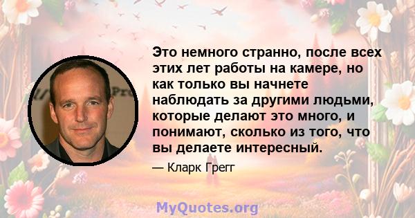 Это немного странно, после всех этих лет работы на камере, но как только вы начнете наблюдать за другими людьми, которые делают это много, и понимают, сколько из того, что вы делаете интересный.