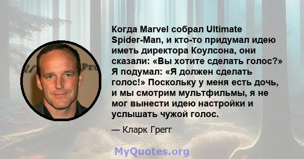 Когда Marvel собрал Ultimate Spider-Man, и кто-то придумал идею иметь директора Коулсона, они сказали: «Вы хотите сделать голос?» Я подумал: «Я должен сделать голос!» Поскольку у меня есть дочь, и мы смотрим