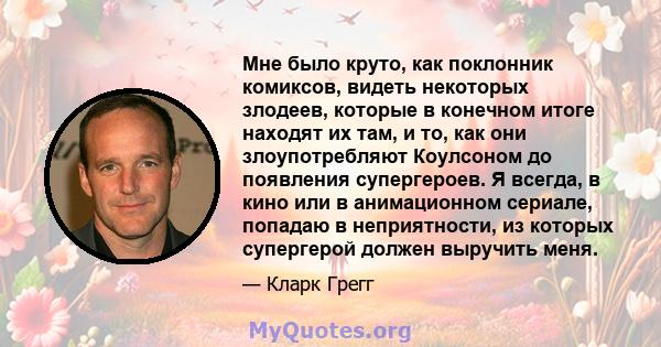 Мне было круто, как поклонник комиксов, видеть некоторых злодеев, которые в конечном итоге находят их там, и то, как они злоупотребляют Коулсоном до появления супергероев. Я всегда, в кино или в анимационном сериале,