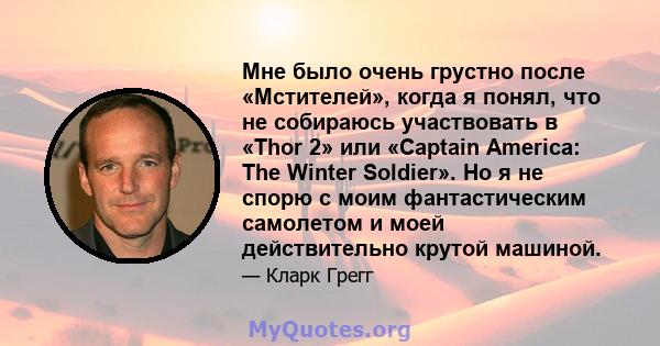 Мне было очень грустно после «Мстителей», когда я понял, что не собираюсь участвовать в «Thor 2» или «Captain America: The Winter Soldier». Но я не спорю с моим фантастическим самолетом и моей действительно крутой