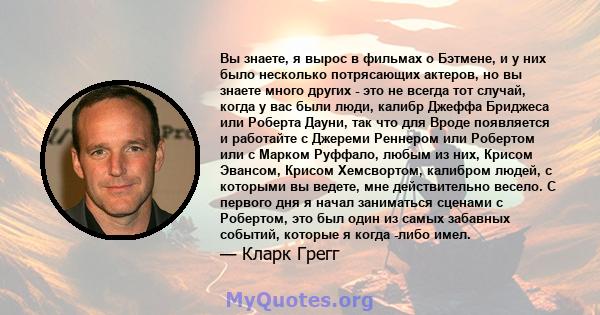 Вы знаете, я вырос в фильмах о Бэтмене, и у них было несколько потрясающих актеров, но вы знаете много других - это не всегда тот случай, когда у вас были люди, калибр Джеффа Бриджеса или Роберта Дауни, так что для