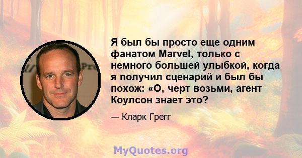 Я был бы просто еще одним фанатом Marvel, только с немного большей улыбкой, когда я получил сценарий и был бы похож: «О, черт возьми, агент Коулсон знает это?