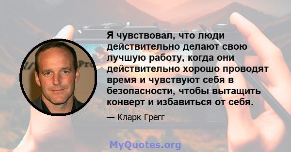 Я чувствовал, что люди действительно делают свою лучшую работу, когда они действительно хорошо проводят время и чувствуют себя в безопасности, чтобы вытащить конверт и избавиться от себя.