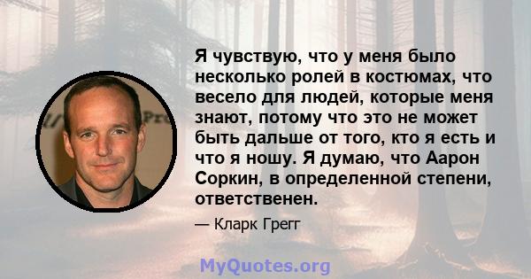 Я чувствую, что у меня было несколько ролей в костюмах, что весело для людей, которые меня знают, потому что это не может быть дальше от того, кто я есть и что я ношу. Я думаю, что Аарон Соркин, в определенной степени,