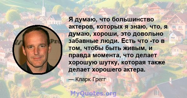 Я думаю, что большинство актеров, которых я знаю, что, я думаю, хороши, это довольно забавные люди. Есть что -то в том, чтобы быть живым, и правда момента, что делает хорошую шутку, которая также делает хорошего актера.