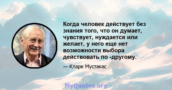 Когда человек действует без знания того, что он думает, чувствует, нуждается или желает, у него еще нет возможности выбора действовать по -другому.