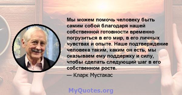 Мы можем помочь человеку быть самим собой благодаря нашей собственной готовности временно погрузиться в его мир, в его личных чувствах и опыте. Наше подтверждение человека таким, каким он есть, мы оказываем ему