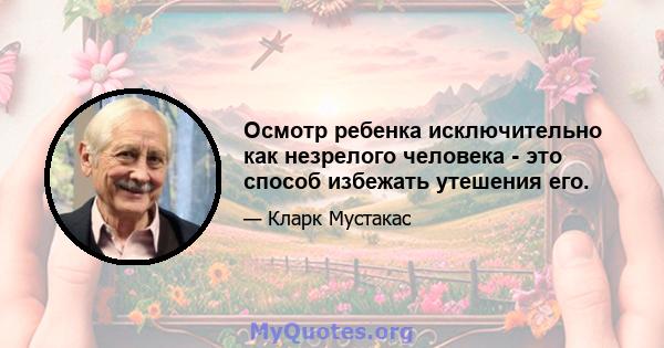 Осмотр ребенка исключительно как незрелого человека - это способ избежать утешения его.