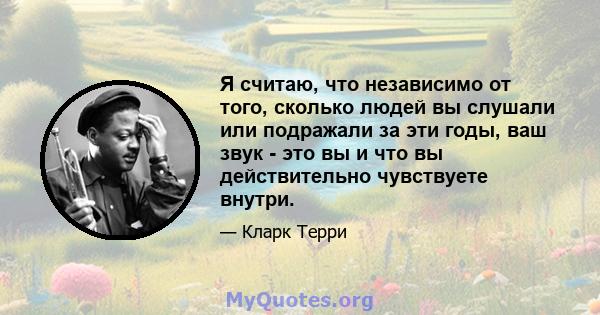 Я считаю, что независимо от того, сколько людей вы слушали или подражали за эти годы, ваш звук - это вы и что вы действительно чувствуете внутри.