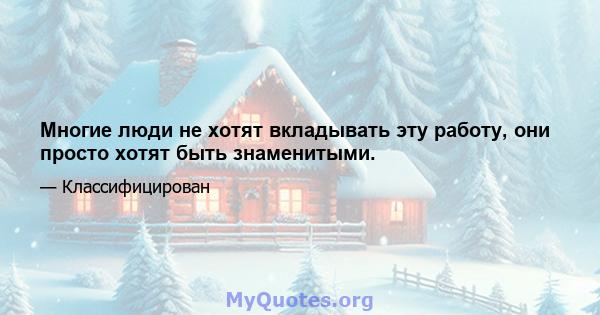 Многие люди не хотят вкладывать эту работу, они просто хотят быть знаменитыми.