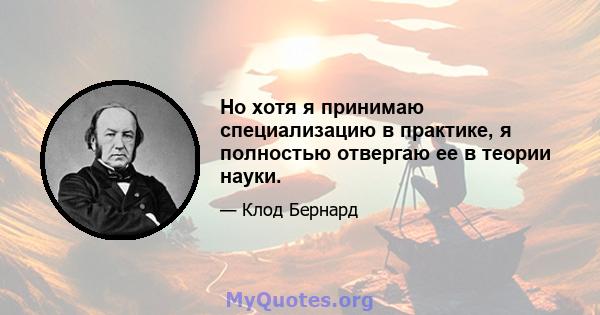 Но хотя я принимаю специализацию в практике, я полностью отвергаю ее в теории науки.