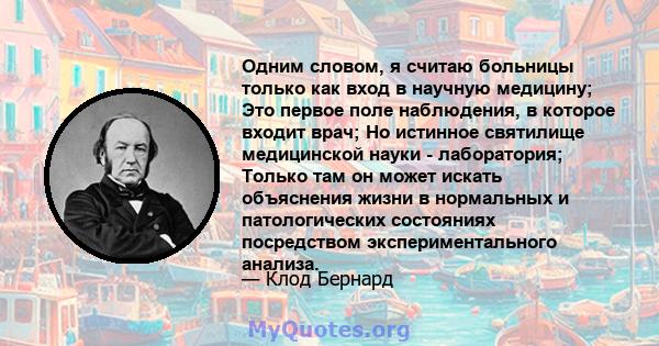 Одним словом, я считаю больницы только как вход в научную медицину; Это первое поле наблюдения, в которое входит врач; Но истинное святилище медицинской науки - лаборатория; Только там он может искать объяснения жизни в 