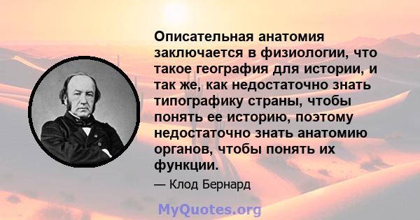 Описательная анатомия заключается в физиологии, что такое география для истории, и так же, как недостаточно знать типографику страны, чтобы понять ее историю, поэтому недостаточно знать анатомию органов, чтобы понять их 