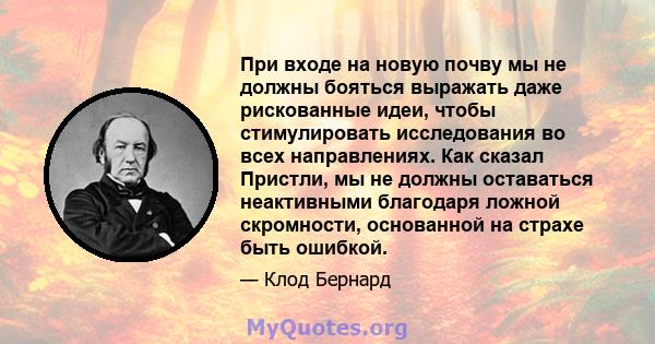 При входе на новую почву мы не должны бояться выражать даже рискованные идеи, чтобы стимулировать исследования во всех направлениях. Как сказал Пристли, мы не должны оставаться неактивными благодаря ложной скромности,