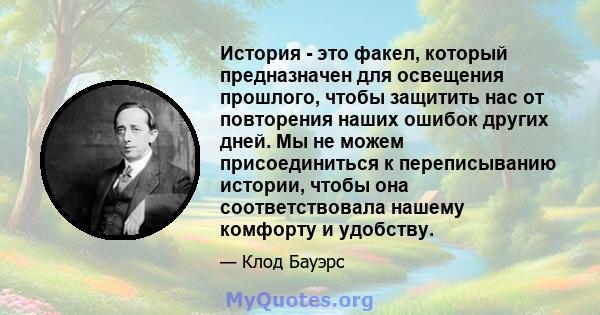 История - это факел, который предназначен для освещения прошлого, чтобы защитить нас от повторения наших ошибок других дней. Мы не можем присоединиться к переписыванию истории, чтобы она соответствовала нашему комфорту