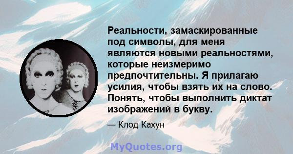 Реальности, замаскированные под символы, для меня являются новыми реальностями, которые неизмеримо предпочтительны. Я прилагаю усилия, чтобы взять их на слово. Понять, чтобы выполнить диктат изображений в букву.