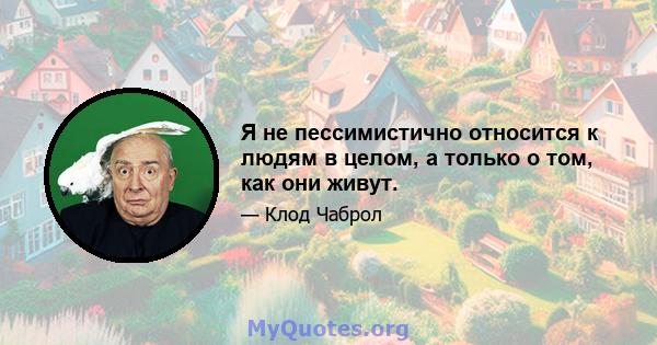 Я не пессимистично относится к людям в целом, а только о том, как они живут.