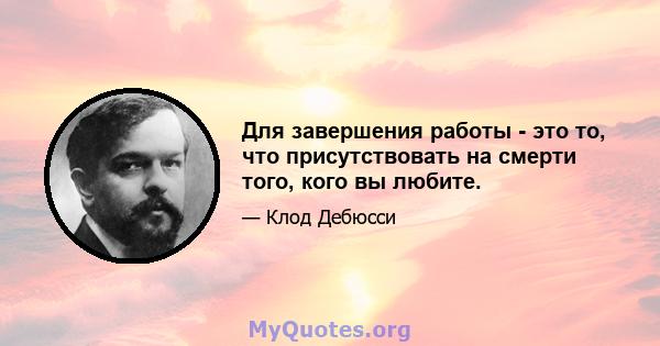 Для завершения работы - это то, что присутствовать на смерти того, кого вы любите.