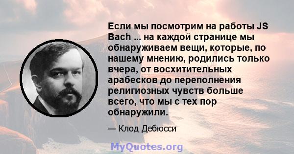 Если мы посмотрим на работы JS Bach ... на каждой странице мы обнаруживаем вещи, которые, по нашему мнению, родились только вчера, от восхитительных арабесков до переполнения религиозных чувств больше всего, что мы с