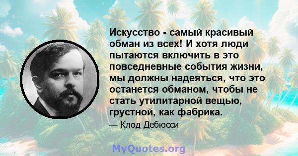 Искусство - самый красивый обман из всех! И хотя люди пытаются включить в это повседневные события жизни, мы должны надеяться, что это останется обманом, чтобы не стать утилитарной вещью, грустной, как фабрика.