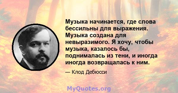 Музыка начинается, где слова бессильны для выражения. Музыка создана для невыразимого. Я хочу, чтобы музыка, казалось бы, поднималась из тени, и иногда иногда возвращалась к ним.