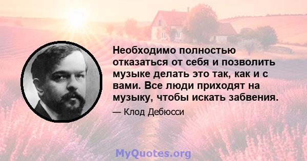 Необходимо полностью отказаться от себя и позволить музыке делать это так, как и с вами. Все люди приходят на музыку, чтобы искать забвения.