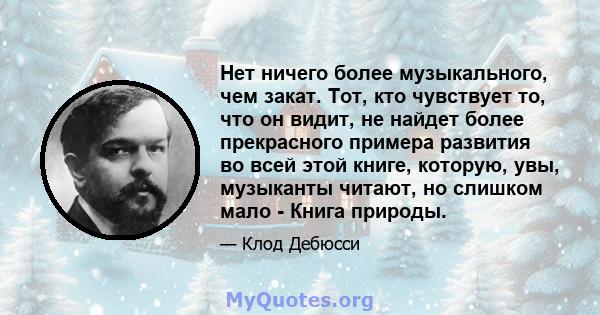 Нет ничего более музыкального, чем закат. Тот, кто чувствует то, что он видит, не найдет более прекрасного примера развития во всей этой книге, которую, увы, музыканты читают, но слишком мало - Книга природы.