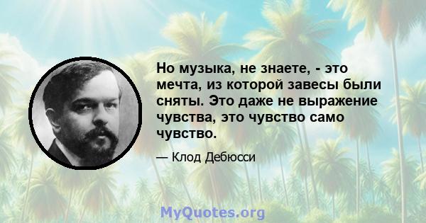 Но музыка, не знаете, - это мечта, из которой завесы были сняты. Это даже не выражение чувства, это чувство само чувство.