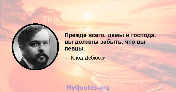 Прежде всего, дамы и господа, вы должны забыть, что вы певцы.