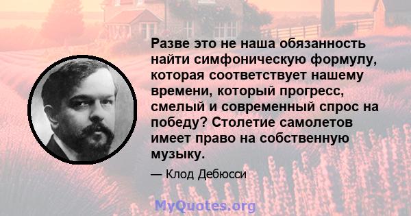 Разве это не наша обязанность найти симфоническую формулу, которая соответствует нашему времени, который прогресс, смелый и современный спрос на победу? Столетие самолетов имеет право на собственную музыку.