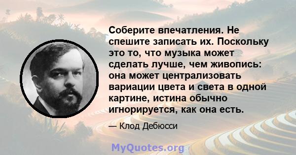 Соберите впечатления. Не спешите записать их. Поскольку это то, что музыка может сделать лучше, чем живопись: она может централизовать вариации цвета и света в одной картине, истина обычно игнорируется, как она есть.