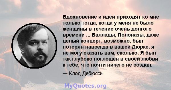 Вдохновение и идеи приходят ко мне только тогда, когда у меня не было женщины в течение очень долгого времени ... Баллады, Полоназы, даже целый концерт, возможно, был потерян навсегда в вашей Дюрке, я не могу сказать