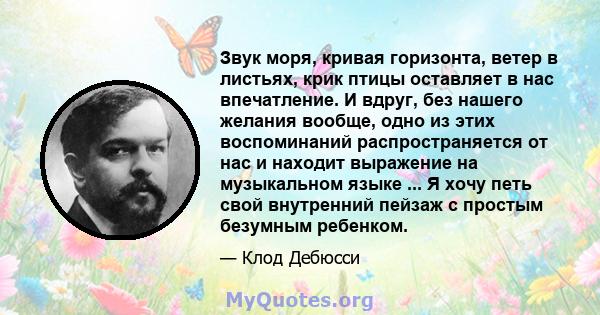 Звук моря, кривая горизонта, ветер в листьях, крик птицы оставляет в нас впечатление. И вдруг, без нашего желания вообще, одно из этих воспоминаний распространяется от нас и находит выражение на музыкальном языке ... Я