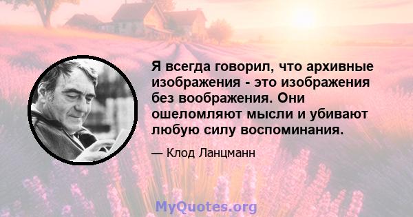 Я всегда говорил, что архивные изображения - это изображения без воображения. Они ошеломляют мысли и убивают любую силу воспоминания.