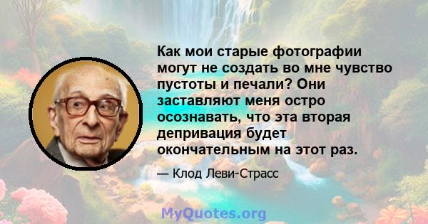 Как мои старые фотографии могут не создать во мне чувство пустоты и печали? Они заставляют меня остро осознавать, что эта вторая депривация будет окончательным на этот раз.