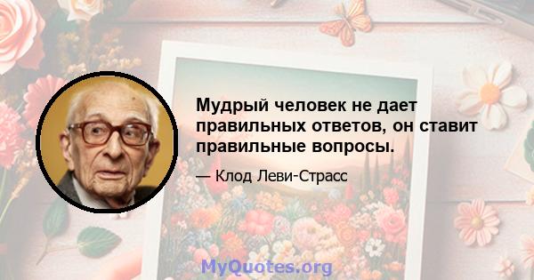 Мудрый человек не дает правильных ответов, он ставит правильные вопросы.