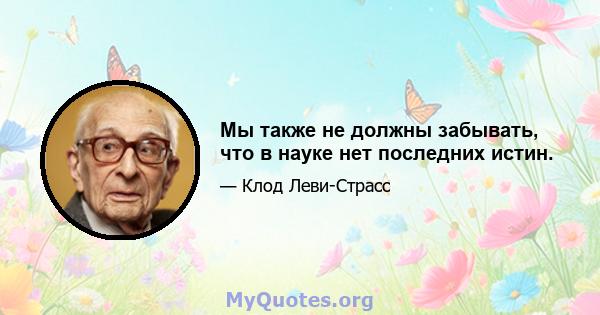 Мы также не должны забывать, что в науке нет последних истин.