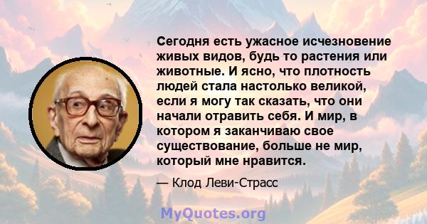 Сегодня есть ужасное исчезновение живых видов, будь то растения или животные. И ясно, что плотность людей стала настолько великой, если я могу так сказать, что они начали отравить себя. И мир, в котором я заканчиваю