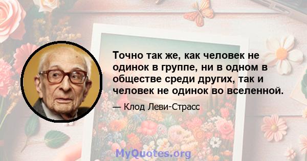 Точно так же, как человек не одинок в группе, ни в одном в обществе среди других, так и человек не одинок во вселенной.