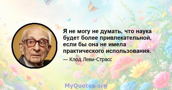 Я не могу не думать, что наука будет более привлекательной, если бы она не имела практического использования.