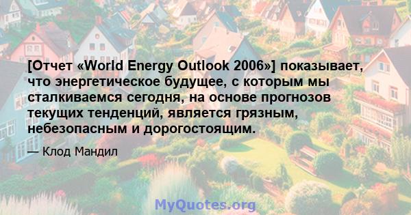 [Отчет «World Energy Outlook 2006»] показывает, что энергетическое будущее, с которым мы сталкиваемся сегодня, на основе прогнозов текущих тенденций, является грязным, небезопасным и дорогостоящим.